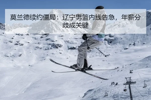 莫兰德续约僵局：辽宁男篮内线告急，年薪分歧成关键